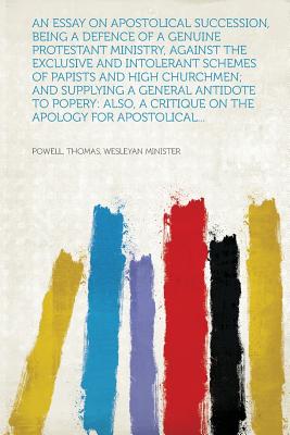 An Essay on Apostolical Succession, Being a Defence of a Genuine Protestant Ministry, Against the Exclusive and Intolerant Schemes of Papists and High . a Critique on the Apology for Apostolical.