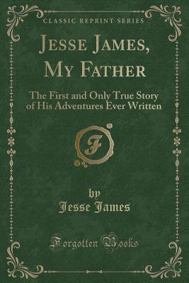 Jesse James, My Father: The First and Only True Story of His Adventures Ever Written (Classic Reprint)