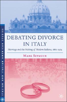 Debating Divorce in Italy: Marriage and the Making of Modern Italians, 1860-1974 (Italian and Italian American Studies)