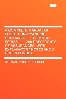 A Complete Manual of Short Conveyancing. Containing I. --Common Forms. II. --250 Precedents of Assurances. with Explanatory Notes and a Copious Inde