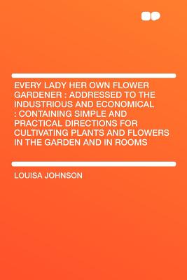 Every Lady Her Own Flower Gardener: Addressed to the Industrious and Economical: Containing Simple and Practical Directions for Cultivating Plants and Flowers in the Garden and in Rooms