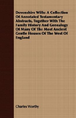 Devonshire Wills: A Collection of Annotated Testamentary Abstracts, Together With the Family History and Genealogy of Many of the Most Ancient Gentle Houses of the West of England
