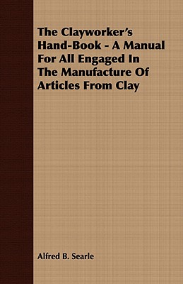 The Clayworker's Hand-book: A Manual for All Engaged in the Manufacture of Articles from Clay