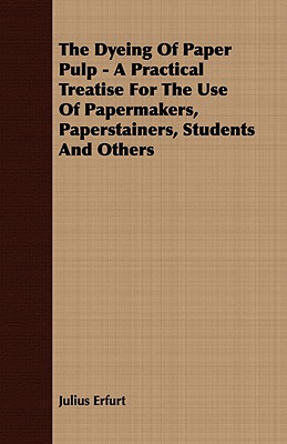 The Dyeing of Paper Pulp: A Practical Treatise for the Use of Papermakers, Paperstainers, Students and Others
