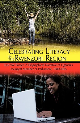 Celebrating Literacy in the Rwenzori Region: Lest We Forget: A Biographical Narrative of Uganda's Youngest Member of Parliament, 1980-1985