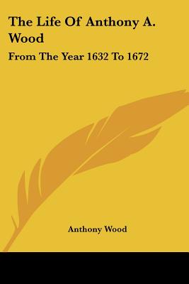 The Life Of Anthony A. Wood: From The Year 1632 To 1672