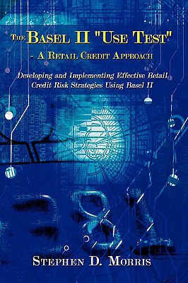 The Basel II Use Test - A Retail Credit Approach: Developing and Implementing Effective Retail Credit Risk Strategies Using Basel II
