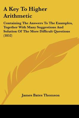 A Key To Higher Arithmetic: Containing The Answers To The Examples, Together With Many Suggestions And Solution Of The More Difficult Questions (1852)
