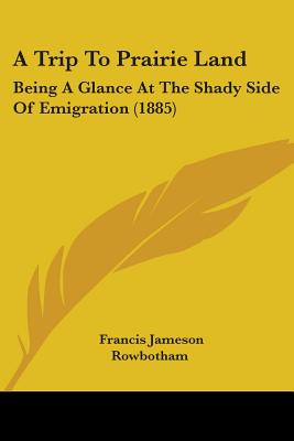 A Trip To Prairie Land: Being A Glance At The Shady Side Of Emigration (1885)