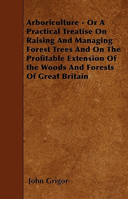 Arboriculture - Or A Practical Treatise On Raising And Managing Forest Trees And On The Profitable Extension Of the Woods And Forests Of Great Britain