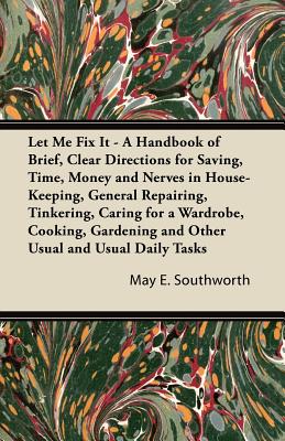 Let Me Fix It - A Handbook of Brief, Clear Directions for Saving, Time, Money and Nerves in House-Keeping, General Repairing, Tinkering, Caring for a . and Other Usual and Usual Daily Tasks