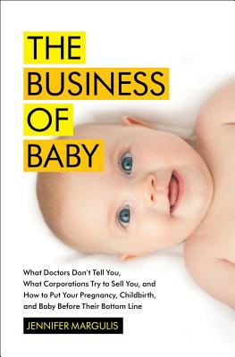 The Business of Baby: What Doctors Don't Tell You, What Corporations Try to Sell You, and How to Put Your Pregnancy, Childbirth, and Baby Before Their Bottom Line
