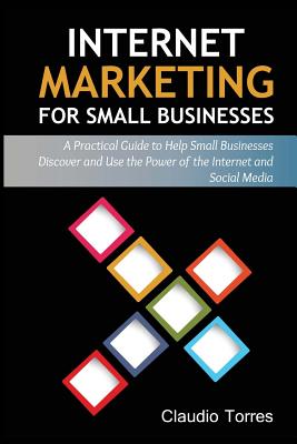 Internet Marketing for Small Businesses: A Practical Guide to Help Small Businesses Discover and Use the Power of the Internet and Social Media