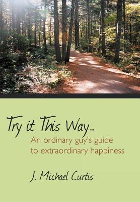 Try It This Way.: An Ordinary Guy's Guide to Extraordinary Happiness