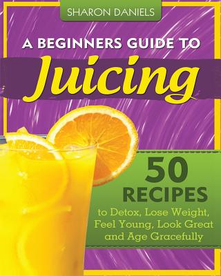 A Beginners Guide To Juicing: 50 Recipes To Detox, Lose Weight, Feel Young, Look Great And Age Gracefully (The Juicing Solution)