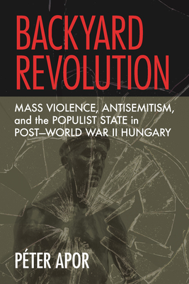 Backyard Revolution: Mass Violence, Antisemitism, and the Populist State in PostWorld War II Hungary