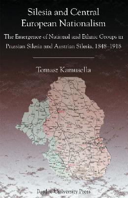 Silesia and Central European Nationalisms: The Emergence of National and Ethnic Groups in Prussian Silesia and Austrian Silesia, 1848-1918 (Central European Studies)