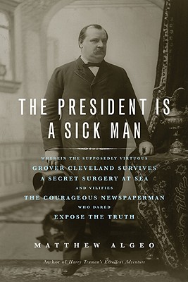 Image for The President Is a Sick Man: Wherein the Supposedly Virtuous Grover Cleveland Survives a Secret Surgery at Sea and Vilifies the Courageous Newspaperman Who Dared Expose the Truth