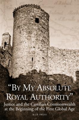 By My Absolute Royal Authority: Justice and the Castilian Commonwealth at the Beginning of the First Global Age (Changing Perspectives on Early Modern Europe, 3)