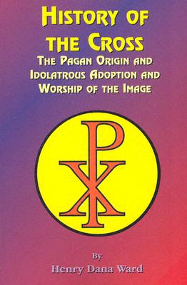 History of the Cross: The Pagan Origin, and Idolatroous Adoption and Worship, of the Image