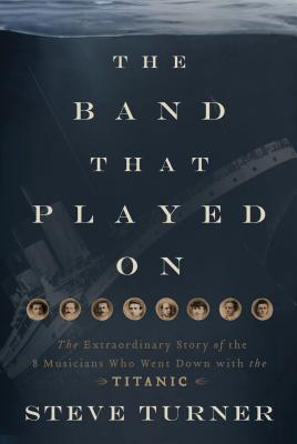 Band That Played on: The Extraordinary Story of the 8 Musicians Who Went Down with the Titanic
