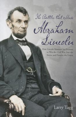 The Battles that Made Abraham Lincoln: How Lincoln Mastered his Enemies to Win the Civil War, Free the Slaves, and Preserve the Union