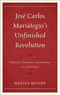Jos Carlos Mariteguis Unfinished Revolution: Politics, Poetics, and Change in 1920s Peru