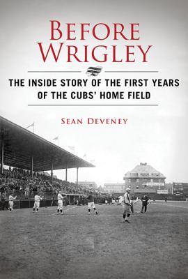 Before Wrigley Became Wrigley: The Inside Story of the First Years of the Cubs Home Field