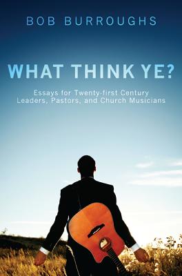 What Think Ye: Essays for Twenty-First Century Leaders, Pastors, and Church Musicians