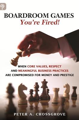 Boardroom Games - Your'e Fired!: When Core Values, Respect and Meaningful Business Practices are Compromised for Money and Prestige