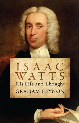Isaac Watts: His Life and Thought (Biography), Graham Beynon Isaac Watts: His Life and Thought (Biography), Graham Beynon