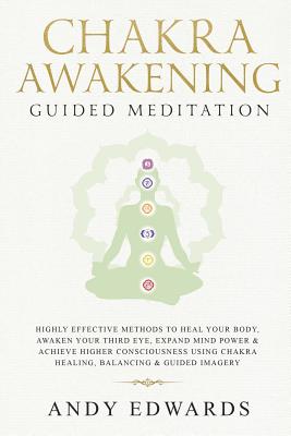 Chakra Awakening Guided Meditation: Highly Effective Methods to Heal Your Body, Awaken Your Third Eye, Expand Mind Power & Achieve Higher Consciousness Using Chakra Healing, Balancing & Guided Imagery