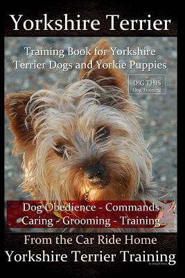 Yorkshire Terrier Training Book for Yorkshire Terrier Dogs and Yorkie Puppies By D!G THIS Dog Obedience Commands - Caring - Grooming Training: From the Car Ride Home Yorkshire Terrier Training