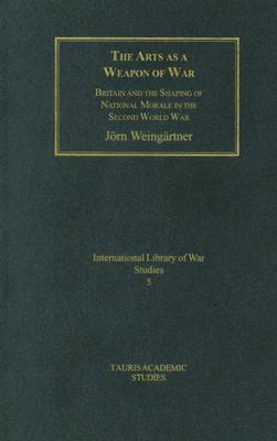 The Arts as a Weapon of War: Britain and the Shaping of National Morale in World War II (International Library of War Studies)
