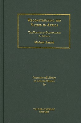 Reconstructing the Nation in Africa: The Politics of Nationalism in Ghana (International Library of African Studies)