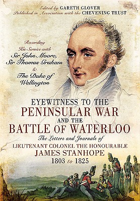 Eyewitness to the Peninsular War and the Battle of Waterloo: The Letters and Journals of Lieutenant Colonel James Stanhope 1803 to 1825 Recording His . Sir Thomas Graham and the Duke of Wellington