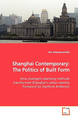 Shanghai Contemporary: The Politics of Built Form: How divergent planning methods transformed Shanghais urban identity Foreword by Stanford Anderson