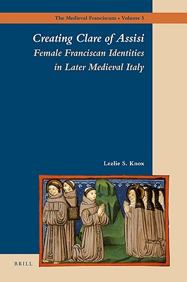Creating Clare of Assisi: Female Franciscan Identities in Later Medieval Italy (The Medieval Franciscans, 5)