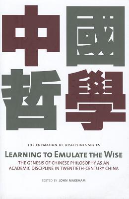 Learning to Emulate the Wise: The Genesis of Chinese Philosophy as an Academic Discipline in Twentieth-Century China (Formation and Development of Academic Disciplines in Twentieth-century China)