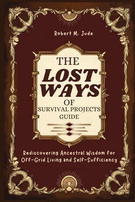 Lost Ways of Survival Projects Guide: Rediscovering Ancestral Wisdom for Off-Grid Living and Self-Sufficiency