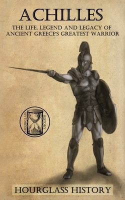 Achilles: The Life, Legend and Legacy of Ancient Greece's Greatest Warrior